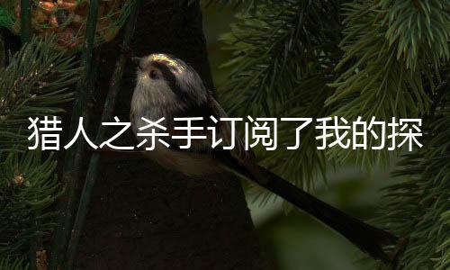 猎人之杀手订阅了我的探险频道超火小说强烈推荐米特琉克莉娅：结局+番外+完结米特琉克莉娅：结局+番外+完结_米特琉克莉娅：结局+番外+完结米特琉克莉娅：结局+番外+完结完整阅读