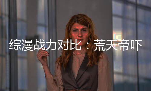 综漫战力对比：荒天帝吓傻万界