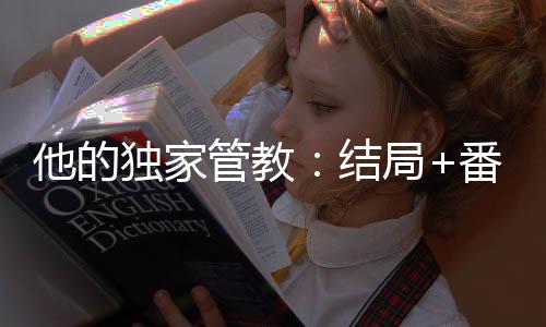 他的独家管教：结局+番外(林晚傅斯渊)全文林晚傅斯渊读无弹窗结局_林晚傅斯渊读结局章节列表_笔趣阁（他的独家管教：结局+番外）