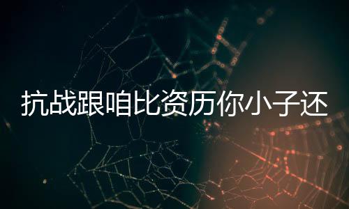 抗战跟咱比资历你小子还不够格
