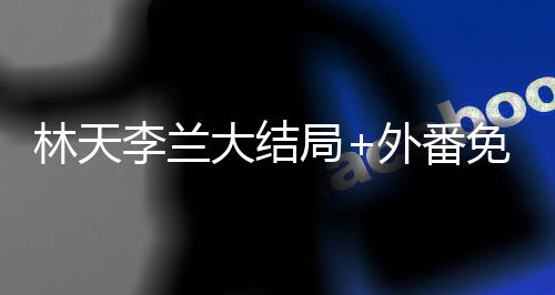 林天李兰大结局+外番免费阅读（林天李兰前文+后续小说）全文免费阅读无弹窗大结局_（林天李兰前文+后续小说林天李兰前文+后续）林天李兰前文+后续小说最新章节列表_（林天李兰前文+后续）