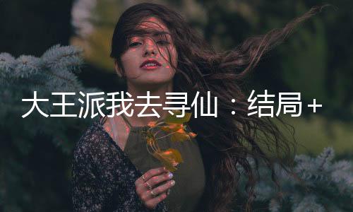 大王派我去寻仙：结局+番外（徐福嬴政）已完结，大王派我去寻仙：结局+番外已完结