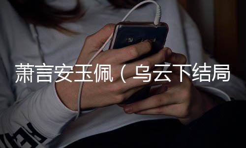 萧言安玉佩（乌云下结局+番外）完整全文在线阅读_萧言安玉佩小说全章节目录阅读（乌云下结局+番外）