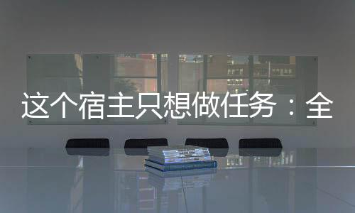 这个宿主只想做任务：全文+后续（乔明棠七）全文免费阅读无弹窗大结局_(这个宿主只想做任务：全文+后续)最新章节列表_笔趣阁（乔明棠七）