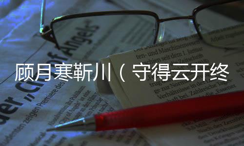 顾月寒靳川（守得云开终见月：全文+后续）全文免费阅读无弹窗大结局_(顾月寒靳川)最新章节列表_笔趣阁（守得云开终见月：全文+后续）